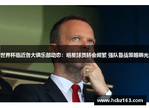 世界杯临近各大俱乐部动态：明星球员转会频繁 强队备战策略曝光