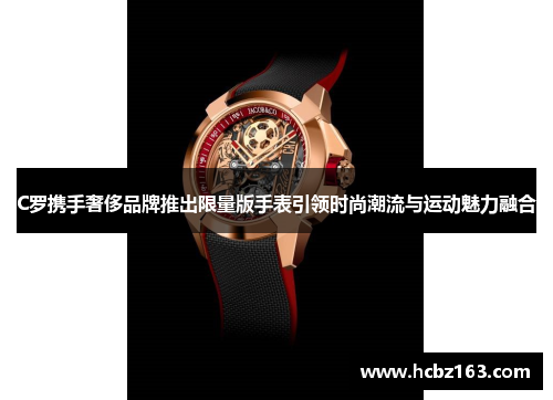 C罗携手奢侈品牌推出限量版手表引领时尚潮流与运动魅力融合