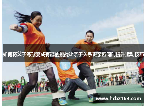 如何将父子练球变成有趣的挑战让亲子关系更亲密同时提升运动技巧