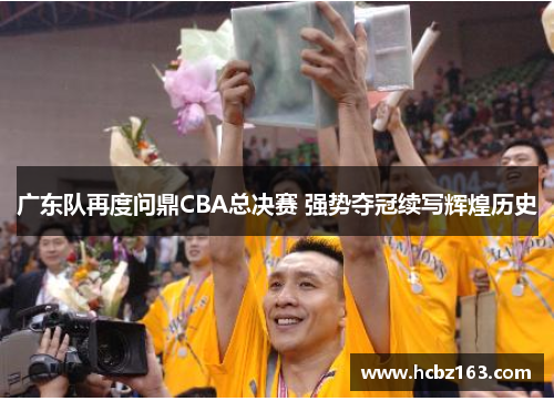 广东队再度问鼎CBA总决赛 强势夺冠续写辉煌历史
